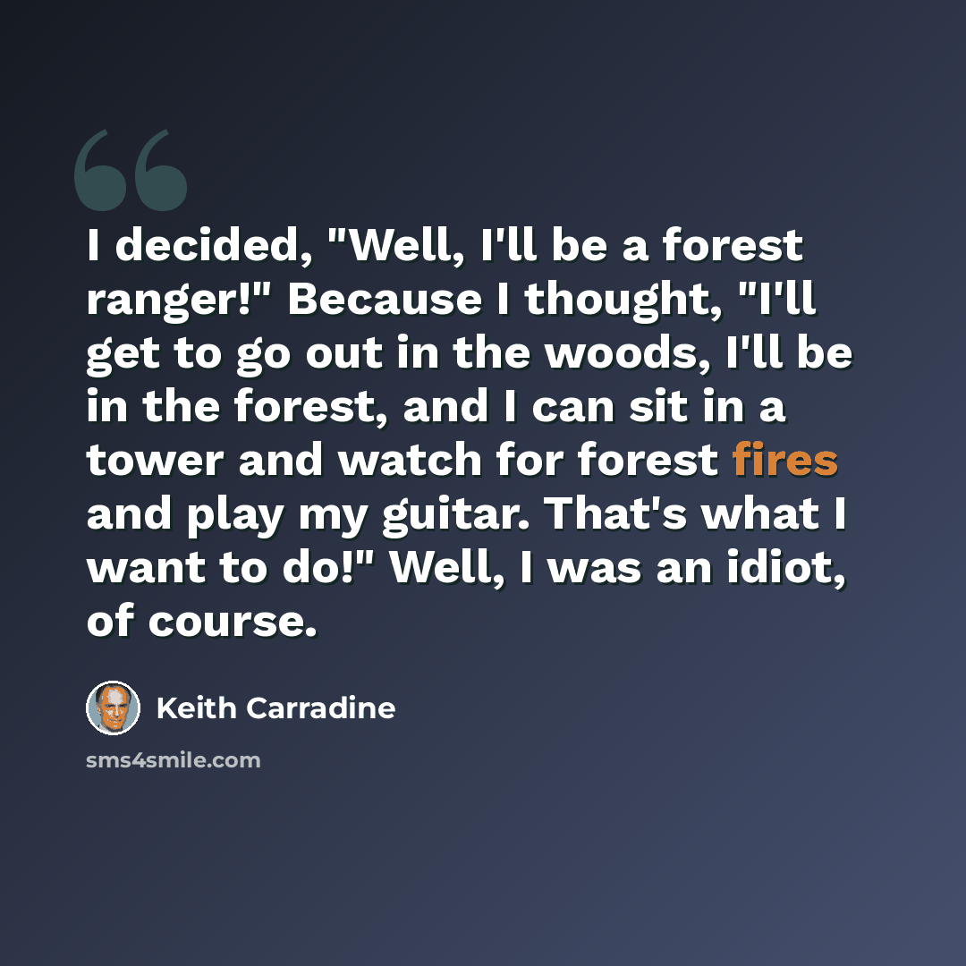 “I decided, "Well, I'll be a forest ranger!" Because I thought, "I'll get to go out in the woods, I'll be in the forest, and I can sit in a tower and watch for forest fires and play my guitar. That's what I want to do!" Well, I was an idiot, of course.” quote by Keith Carradine
