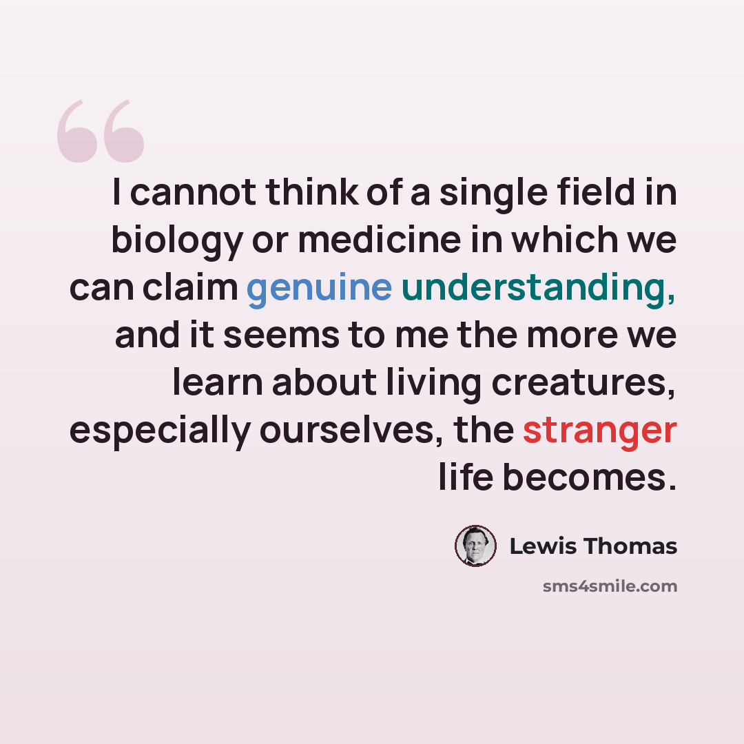 “I cannot think of a single field in biology or medicine in which we can claim genuine understanding, and it seems to me the more we learn about living creatures, especially ourselves, the stranger life becomes.” quote by Lewis Thomas