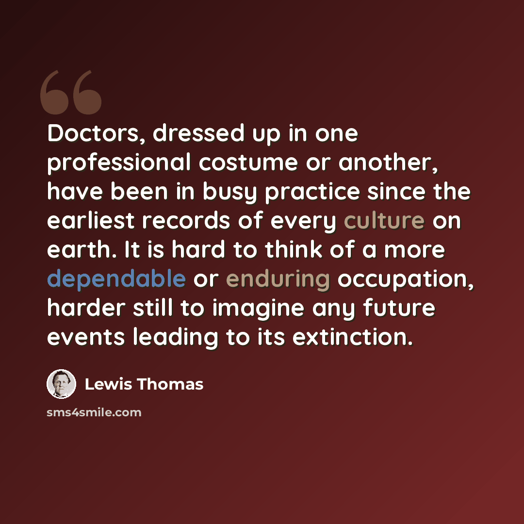 “Doctors, dressed up in one professional costume or another, have been in busy practice since the earliest records of every culture on earth. It is hard to think of a more dependable or enduring occupation, harder still to imagine any future events leading to its extinction.” quote by Lewis Thomas