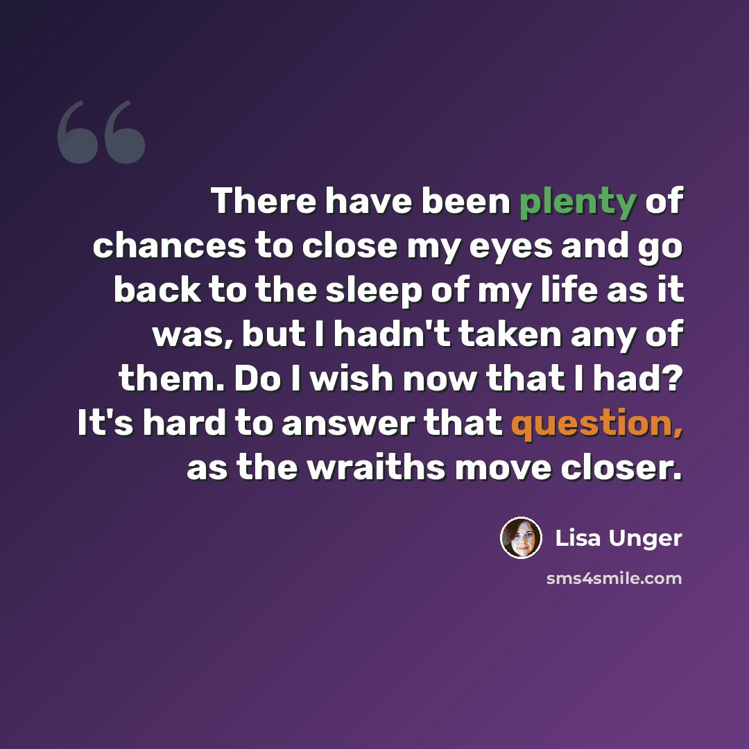 “There have been plenty of chances to close my eyes and go back to the sleep of my life as it was, but I hadn't taken any of them. Do I wish now that I had? It's hard to answer that question, as the wraiths move closer.” quote by Lisa Unger