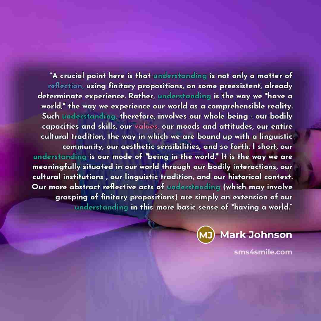 “A crucial point here is that understanding is not only a matter of reflection, using finitary propositions, on some preexistent, already determinate experience. Rather, understanding is the way we "have a world," the way we experience our world as a comprehensible reality. Such understanding…” quote by Mark Johnson