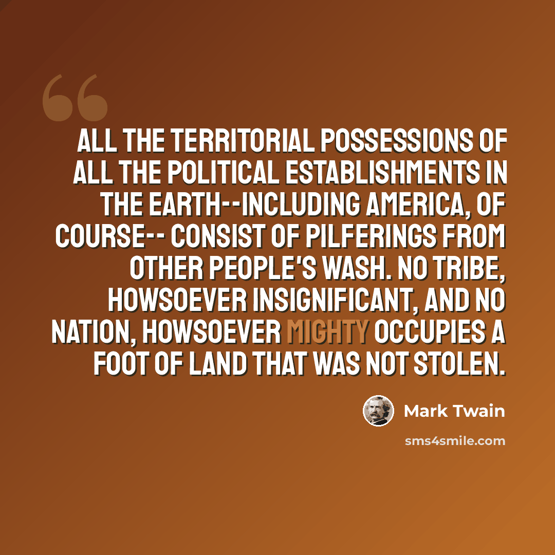 “All the territorial possessions of all the political establishments in the earth--including America, of course-- consist of pilferings from other people's wash. No tribe, howsoever insignificant, and no nation, howsoever mighty occupies a foot of land that was not stolen.” quote by Mark Twain