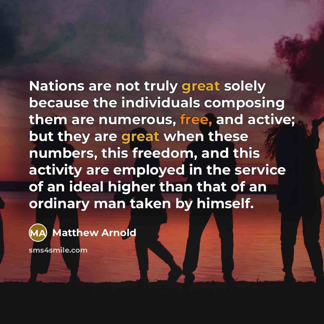 “Nations are not truly great solely because the individuals composing them are numerous, free, and active; but they are great when these numbers, this freedom, and this activity are employed in the service of an ideal higher than that of an ordinary man taken by himself.” quote by Matthew Arnold
