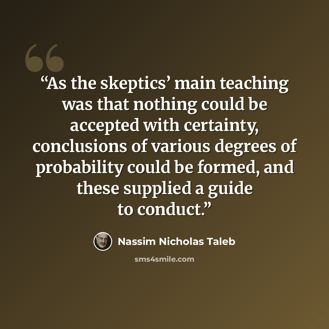 “As the skeptics’ main teaching was that nothing could be accepted with certainty, conclusions of various degrees of probability could be formed, and these supplied a guide to conduct.” quote by Nassim Nicholas Taleb