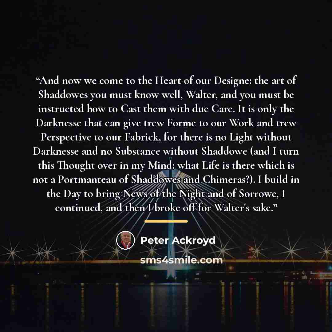 “And now we come to the Heart of our Designe: the art of Shaddowes you must know well, Walter, and you must be instructed how to Cast them with due Care. It is only the Darknesse that can give trew Forme to our Work and trew Perspective to our Fabrick, for there is no Light without Darknesse and no…” quote by Peter Ackroyd