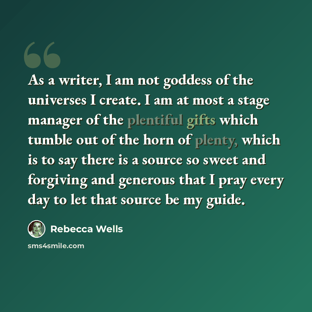 “As a writer, I am not goddess of the universes I create. I am at most a stage manager of the plentiful gifts which tumble out of the horn of plenty, which is to say there is a source so sweet and forgiving and generous that I pray every day to let that source be my guide.” quote by Rebecca Wells