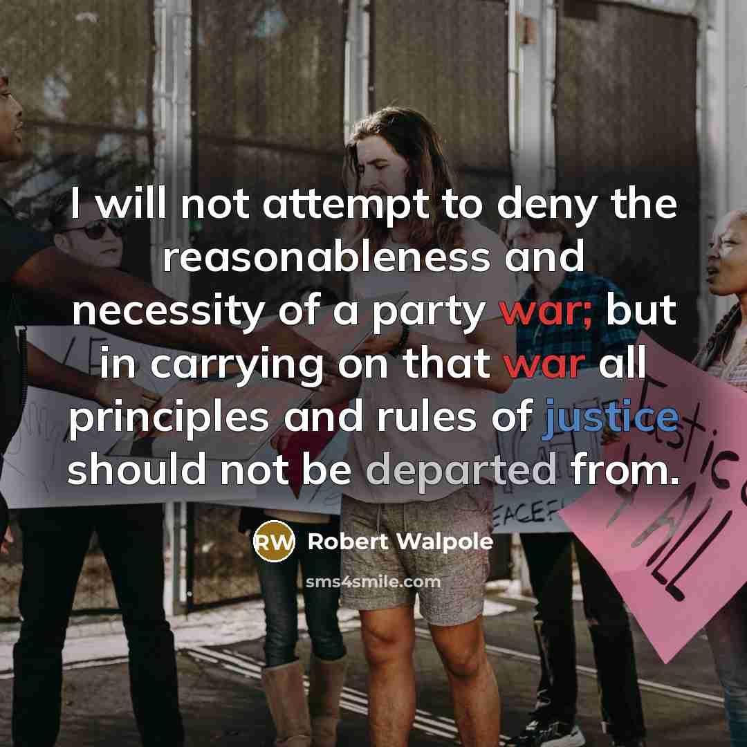 “I will not attempt to deny the reasonableness and necessity of a party war; but in carrying on that war all principles and rules of justice should not be departed from.” quote by Robert Walpole