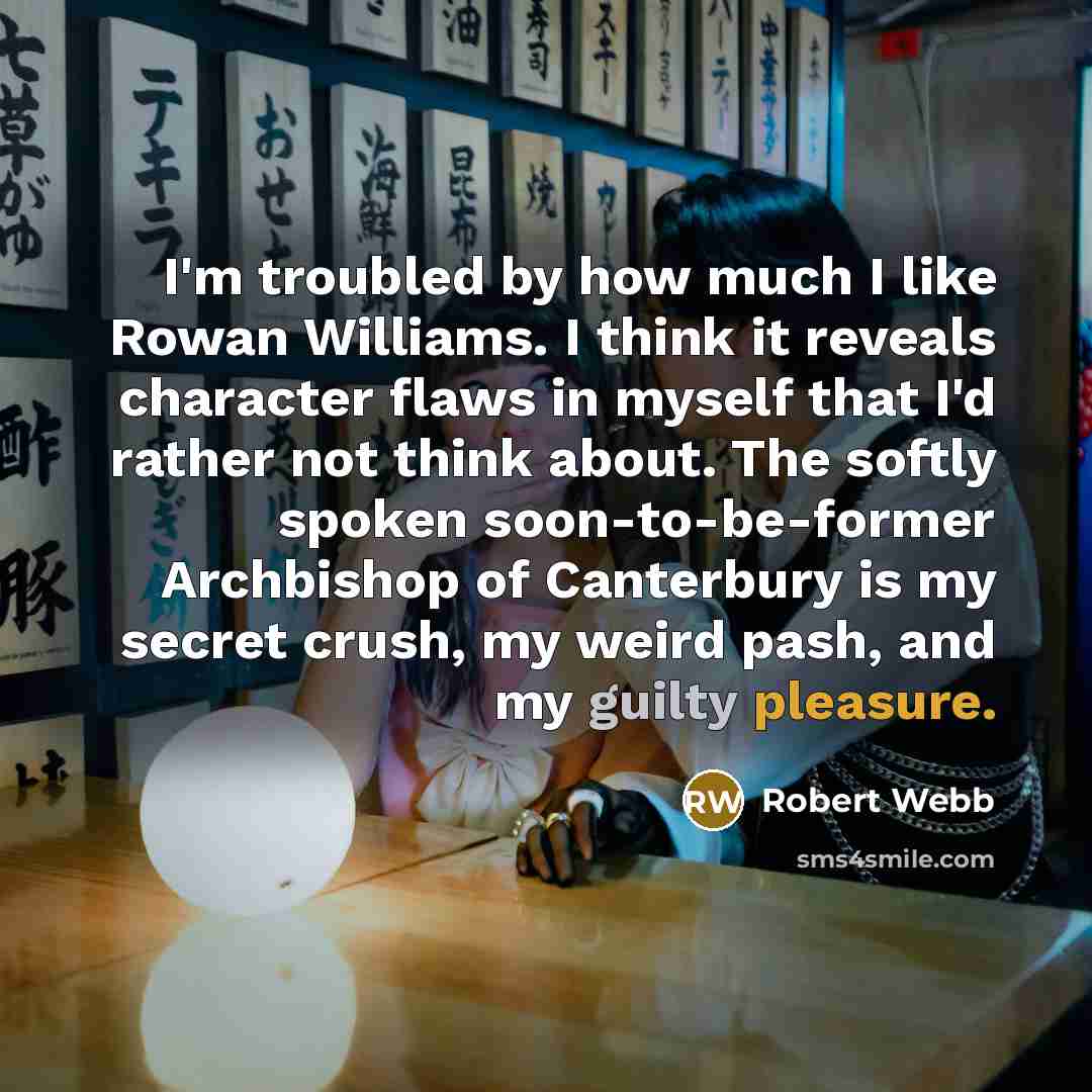 “I'm troubled by how much I like Rowan Williams. I think it reveals character flaws in myself that I'd rather not think about. The softly spoken soon-to-be-former Archbishop of Canterbury is my secret crush, my weird pash, and my guilty pleasure.” quote by Robert Webb