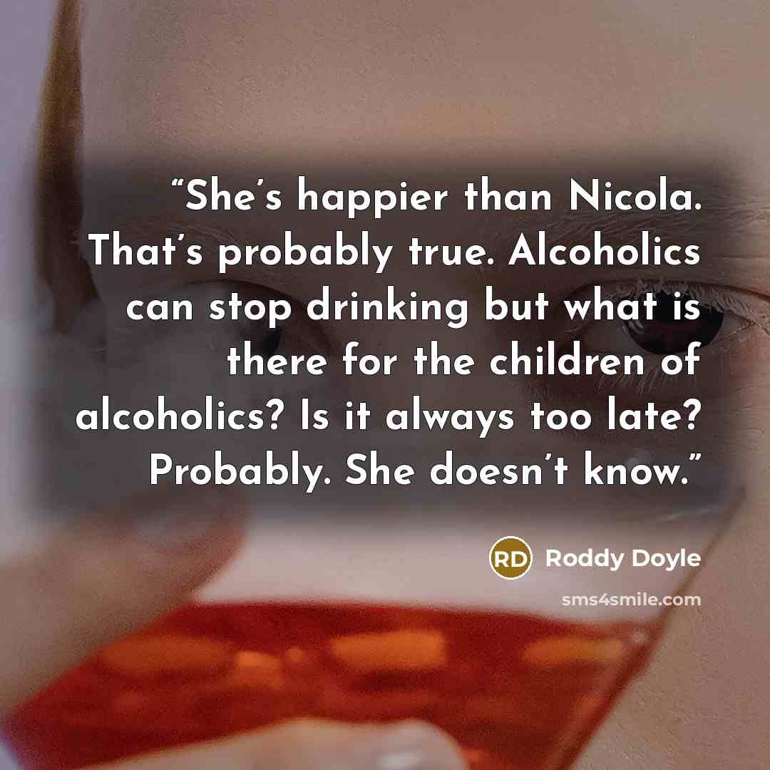 “She’s happier than Nicola. That’s probably true. Alcoholics can stop drinking but what is there for the children of alcoholics? Is it always too late? Probably. She doesn’t know.” quote by Roddy Doyle