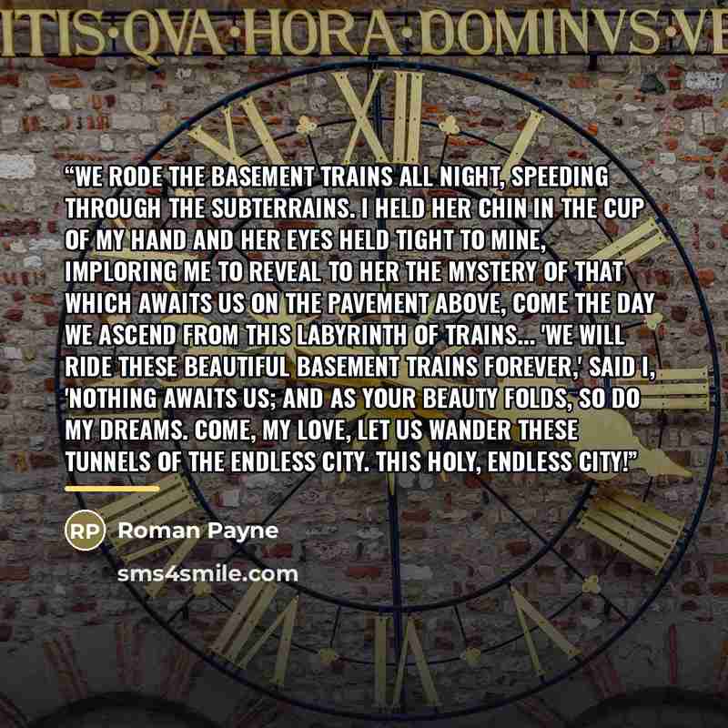“We rode the basement trains all night, speeding through the subterrains. I held her chin in the cup of my hand and her eyes held tight to mine, imploring me to reveal to her the mystery of that which awaits us on the pavement above, come the day we ascend from this labyrinth of trains... 'We will…” quote by Roman Payne