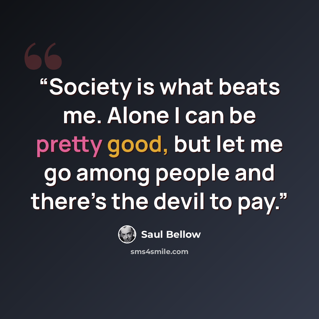 “Society is what beats me. Alone I can be pretty good, but let me go among people and there’s the devil to pay.” quote by Saul Bellow