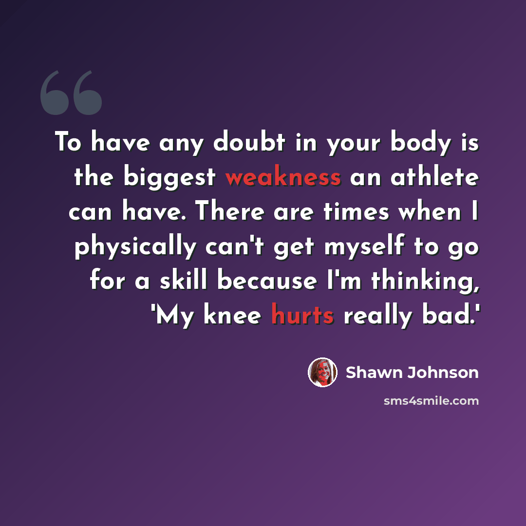 “To have any doubt in your body is the biggest weakness an athlete can have. There are times when I physically can't get myself to go for a skill because I'm thinking, 'My knee hurts really bad.'” quote by Shawn Johnson