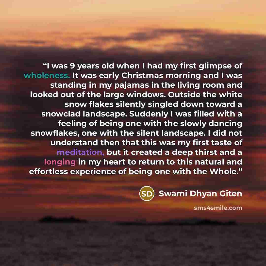 “I was 9 years old when I had my first glimpse of wholeness. It was early Christmas morning and I was standing in my pajamas in the living room and looked out of the large windows. Outside the white snow flakes silently singled down toward a snowclad landscape. Suddenly I was filled with a feeling…” quote by Swami Dhyan Giten
