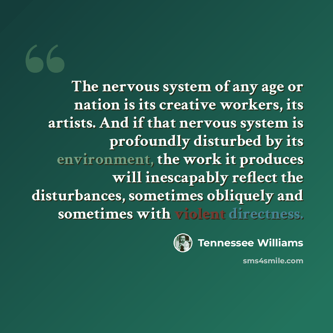 “The nervous system of any age or nation is its creative workers, its artists. And if that nervous system is profoundly disturbed by its environment, the work it produces will inescapably reflect the disturbances, sometimes obliquely and sometimes with violent directness.” quote by Tennessee Williams