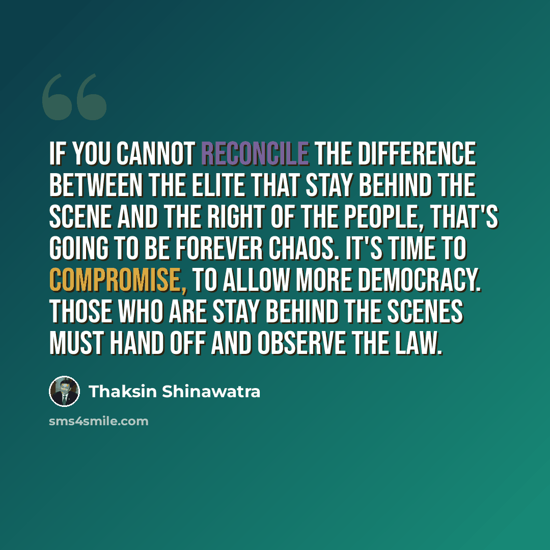“If you cannot reconcile the difference between the elite that stay behind the scene and the right of the people, that's going to be forever chaos. It's time to compromise, to allow more democracy. Those who are stay behind the scenes must hand off and observe the law.” quote by Thaksin Shinawatra