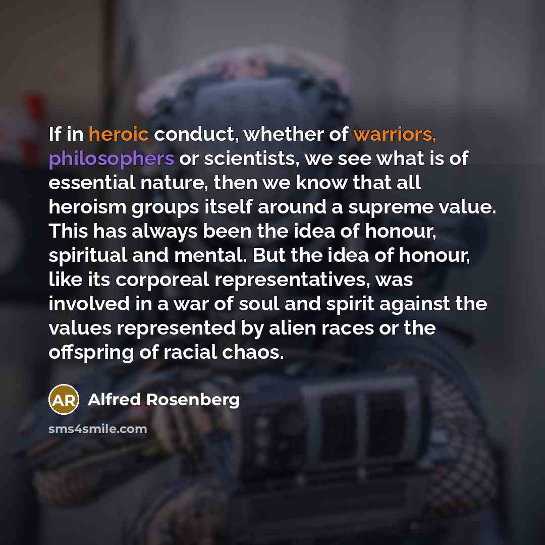 “If in heroic conduct, whether of warriors, philosophers or scientists, we see what is of essential nature, then we know that all heroism groups itself around a supreme value. This has always been the idea of honour, spiritual and mental. But the idea of honour, like its corporeal representatives…” quote by Alfred Rosenberg
