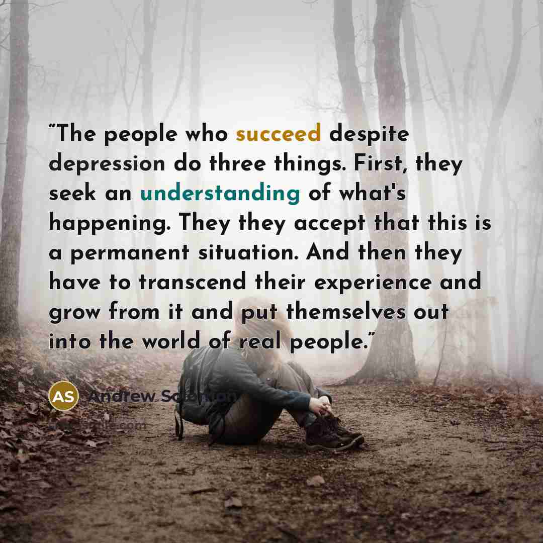 “The people who succeed despite depression do three things. First, they seek an understanding of what's happening. They they accept that this is a permanent situation. And then they have to transcend their experience and grow from it and put themselves out into the world of real people.” quote by Andrew Solomon