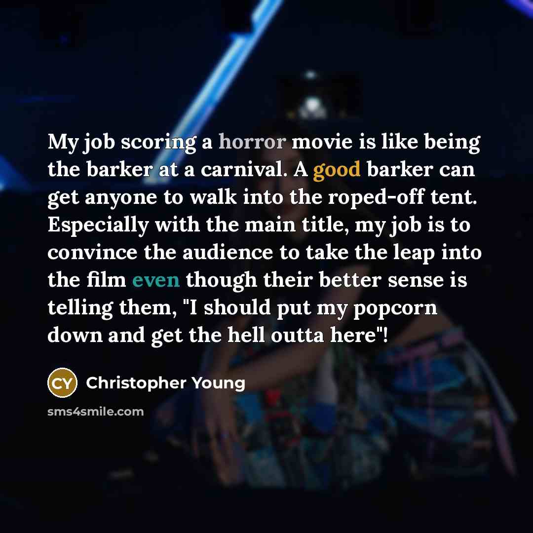 “My job scoring a horror movie is like being the barker at a carnival. A good barker can get anyone to walk into the roped-off tent. Especially with the main title, my job is to convince the audience to take the leap into the film even though their better sense is telling them, "I should put my…” quote by Christopher Young