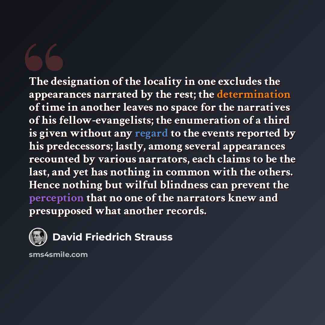 “The designation of the locality in one excludes the appearances narrated by the rest; the determination of time in another leaves no space for the narratives of his fellow-evangelists; the enumeration of a third is given without any regard to the events reported by his predecessors; lastly, among…” quote by David Friedrich Strauss