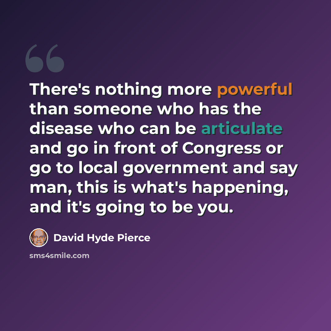 “There's nothing more powerful than someone who has the disease who can be articulate and go in front of Congress or go to local government and say man, this is what's happening, and it's going to be you.” quote by David Hyde Pierce