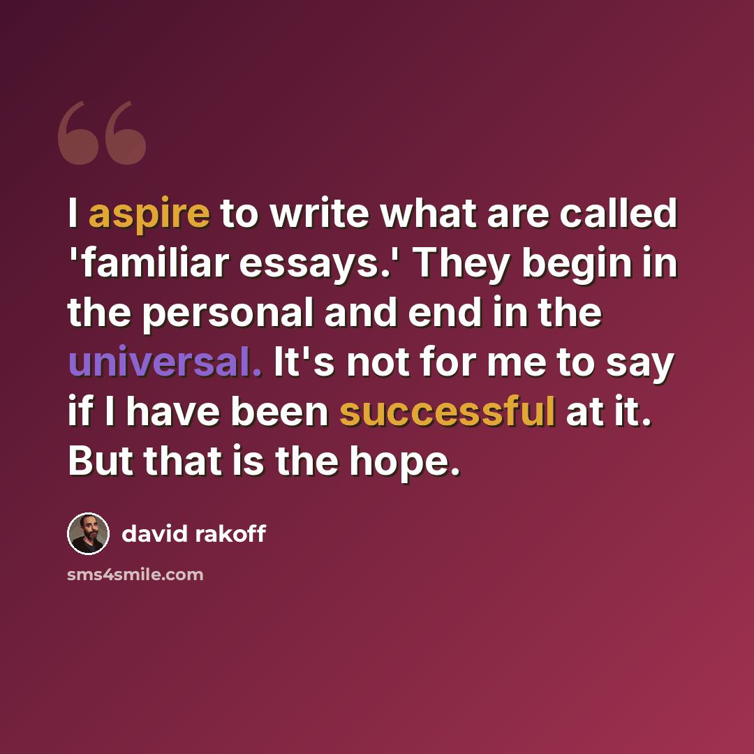 “I aspire to write what are called 'familiar essays.' They begin in the personal and end in the universal. It's not for me to say if I have been successful at it. But that is the hope.” quote by David Rakoff