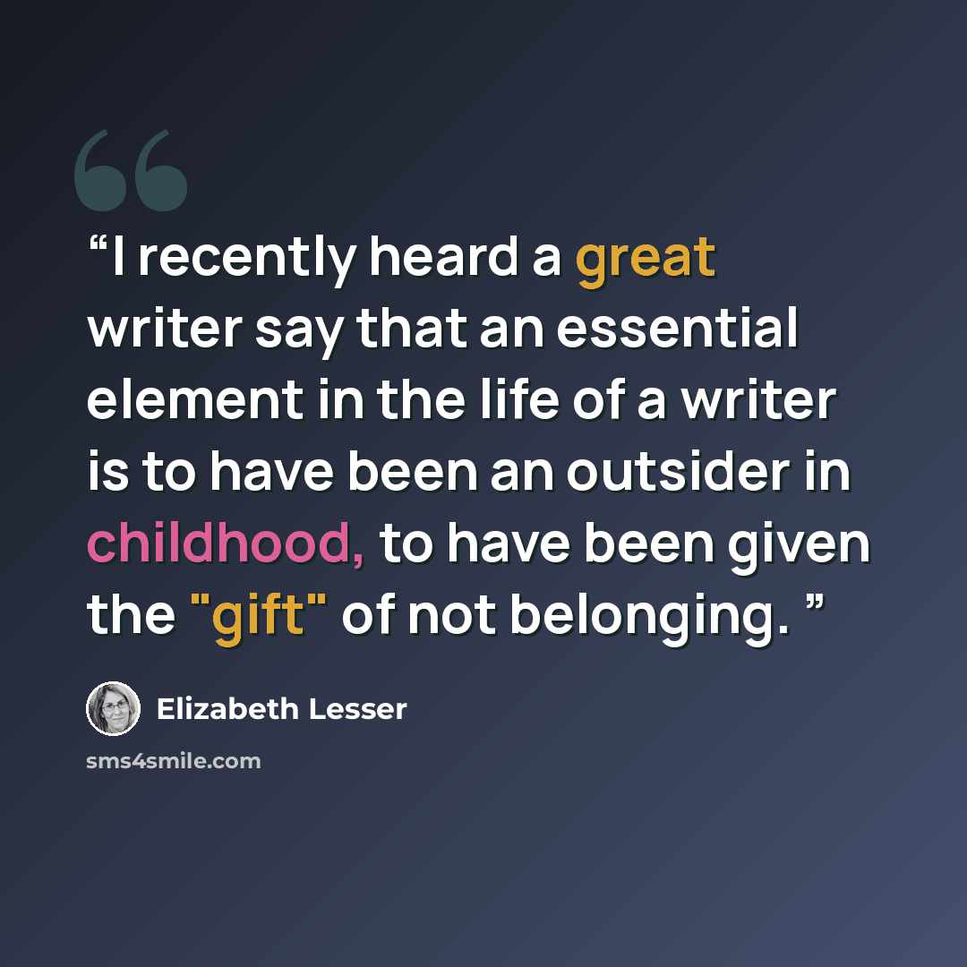 “I recently heard a great writer say that an essential element in the life of a writer is to have been an outsider in childhood, to have been given the "gift" of not belonging.” quote by Elizabeth Lesser