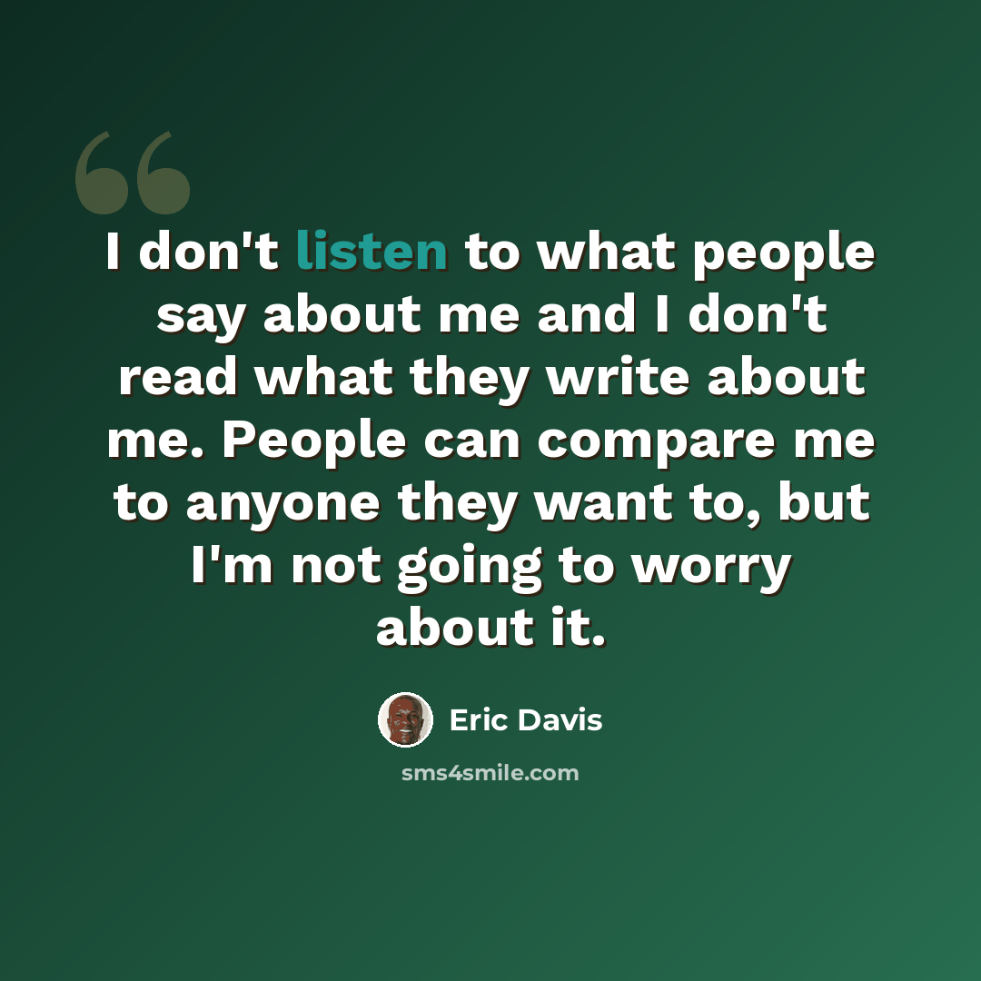 “I don't listen to what people say about me and I don't read what they write about me. People can compare me to anyone they want to, but I'm not going to worry about it.” quote by Eric Davis