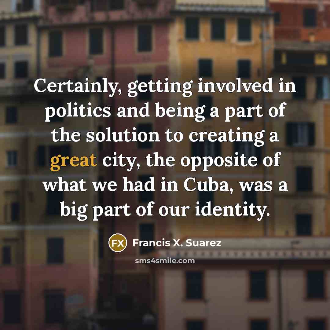 “Certainly, getting involved in politics and being a part of the solution to creating a great city, the opposite of what we had in Cuba, was a big part of our identity.” quote by Francis X. Suarez