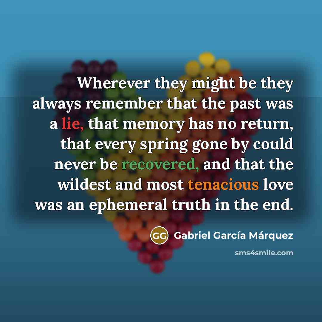 “Wherever they might be they always remember that the past was a lie, that memory has no return, that every spring gone by could never be recovered, and that the wildest and most tenacious love was an ephemeral truth in the end.” quote by Gabriel Garcia Marquez