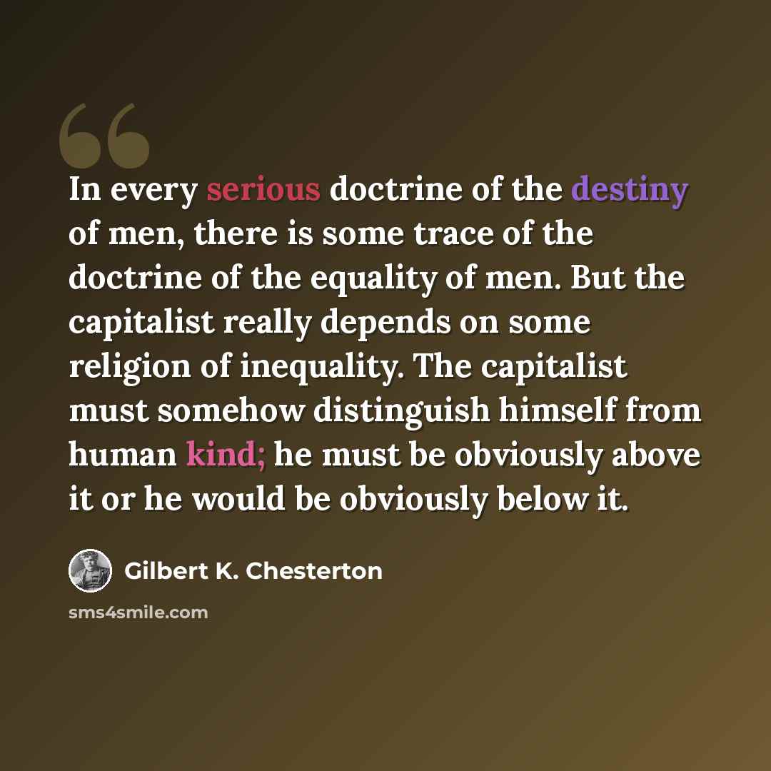 “In every serious doctrine of the destiny of men, there is some trace of the doctrine of the equality of men. But the capitalist really depends on some religion of inequality. The capitalist must somehow distinguish himself from human kind; he must be obviously above it or he would be obviously…” quote by Gilbert K. Chesterton