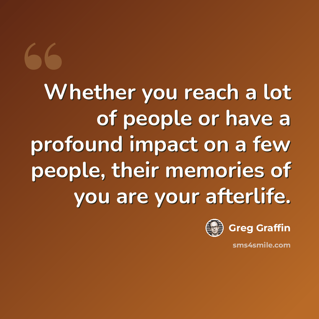 “Whether you reach a lot of people or have a profound impact on a few people, their memories of you are your afterlife.” quote by Greg Graffin