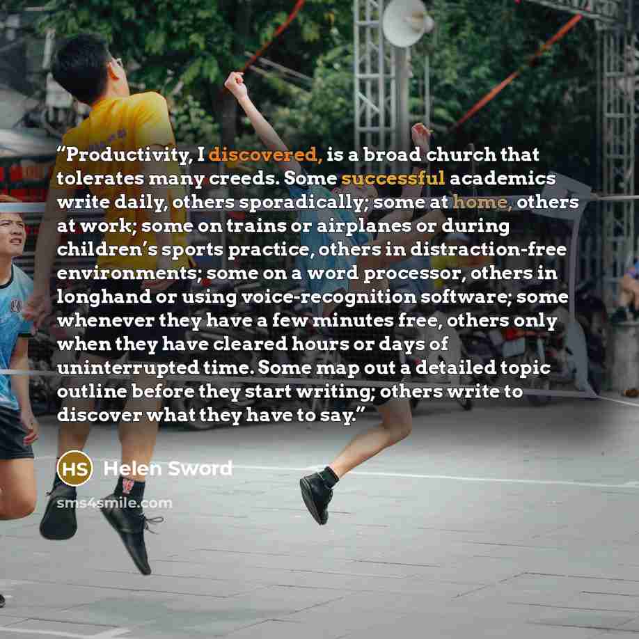 “Productivity, I discovered, is a broad church that tolerates many creeds. Some successful academics write daily, others sporadically; some at home, others at work; some on trains or airplanes or during children’s sports practice, others in distraction-free environments; some on a word processor…” quote by Helen Sword