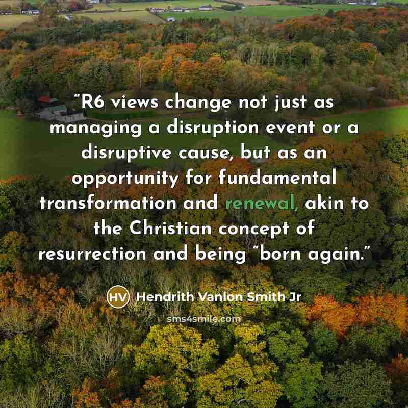 “R6 views change not just as managing a disruption event or a disruptive cause, but as an opportunity for fundamental transformation and renewal, akin to the Christian concept of resurrection and being “born again.” quote by Hendrith Vanlon Smith Jr
