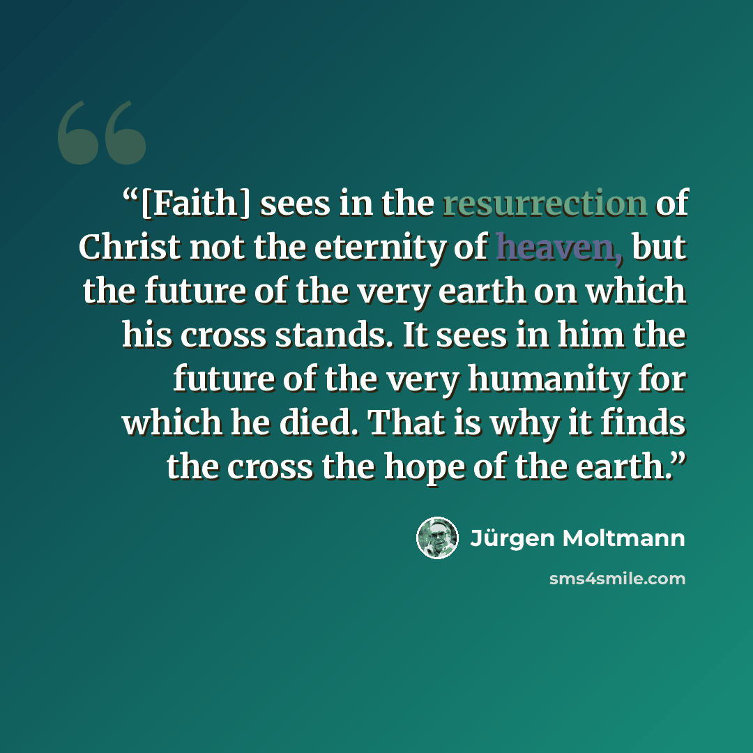 “[Faith] sees in the resurrection of Christ not the eternity of heaven, but the future of the very earth on which his cross stands. It sees in him the future of the very humanity for which he died. That is why it finds the cross the hope of the earth.” quote by Jürgen Moltmann