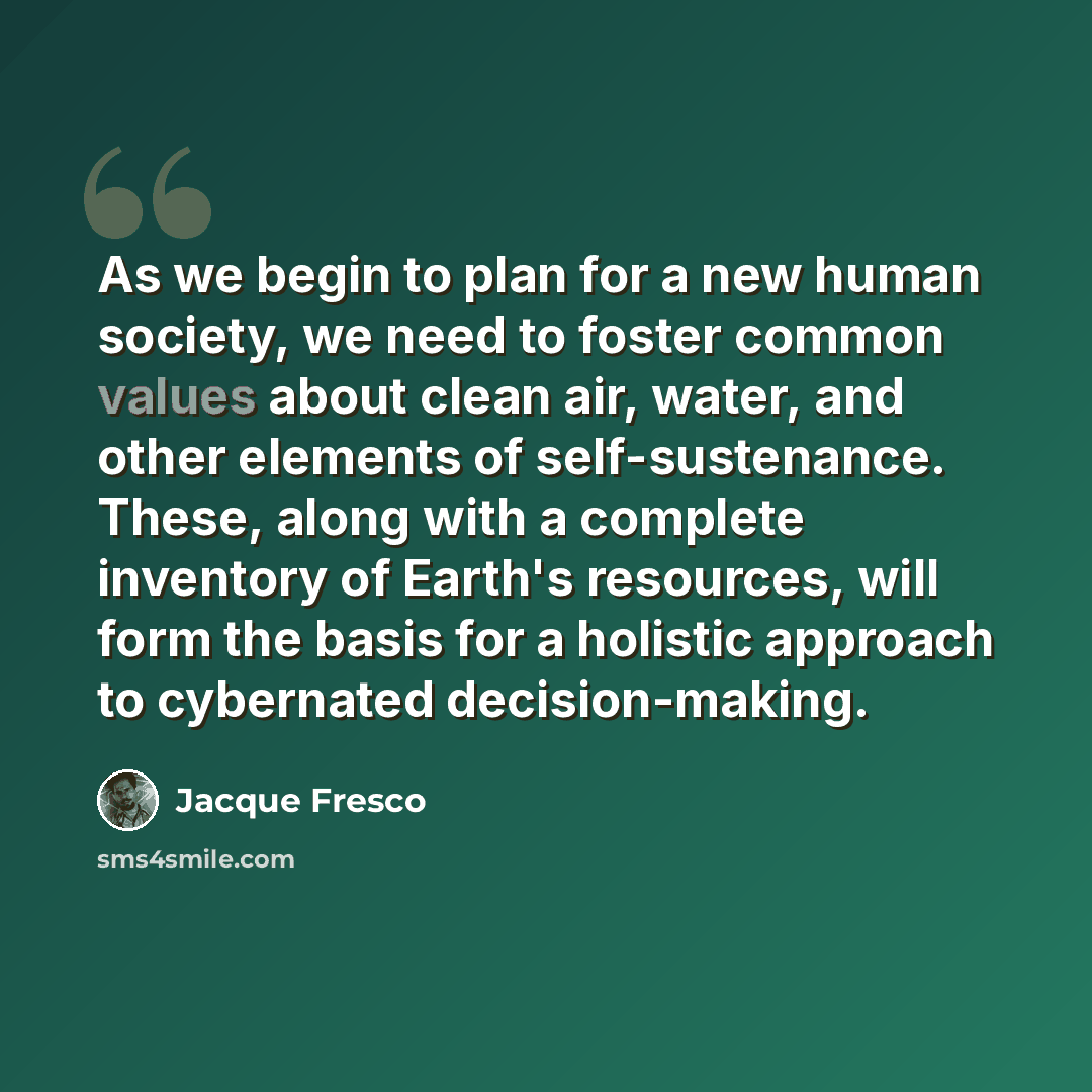“As we begin to plan for a new human society, we need to foster common values about clean air, water, and other elements of self-sustenance. These, along with a complete inventory of Earth's resources, will form the basis for a holistic approach to cybernated decision-making.” quote by Jacque Fresco