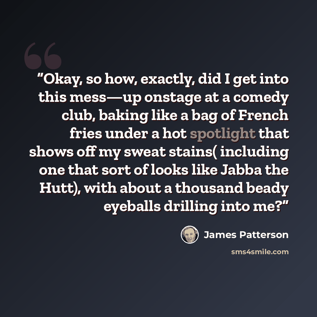 “Okay, so how, exactly, did I get into this mess—up onstage at a comedy club, baking like a bag of French fries under a hot spotlight that shows off my sweat stains( including one that sort of looks like Jabba the Hutt), with about a thousand beady eyeballs drilling into me?” quote by James Patterson