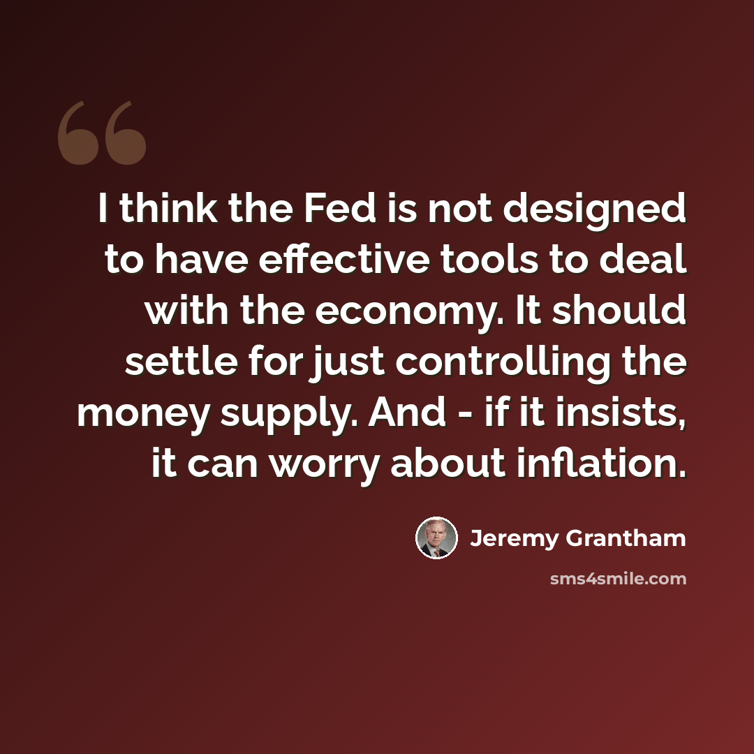 “I think the Fed is not designed to have effective tools to deal with the economy. It should settle for just controlling the money supply. And - if it insists, it can worry about inflation.” quote by Jeremy Grantham