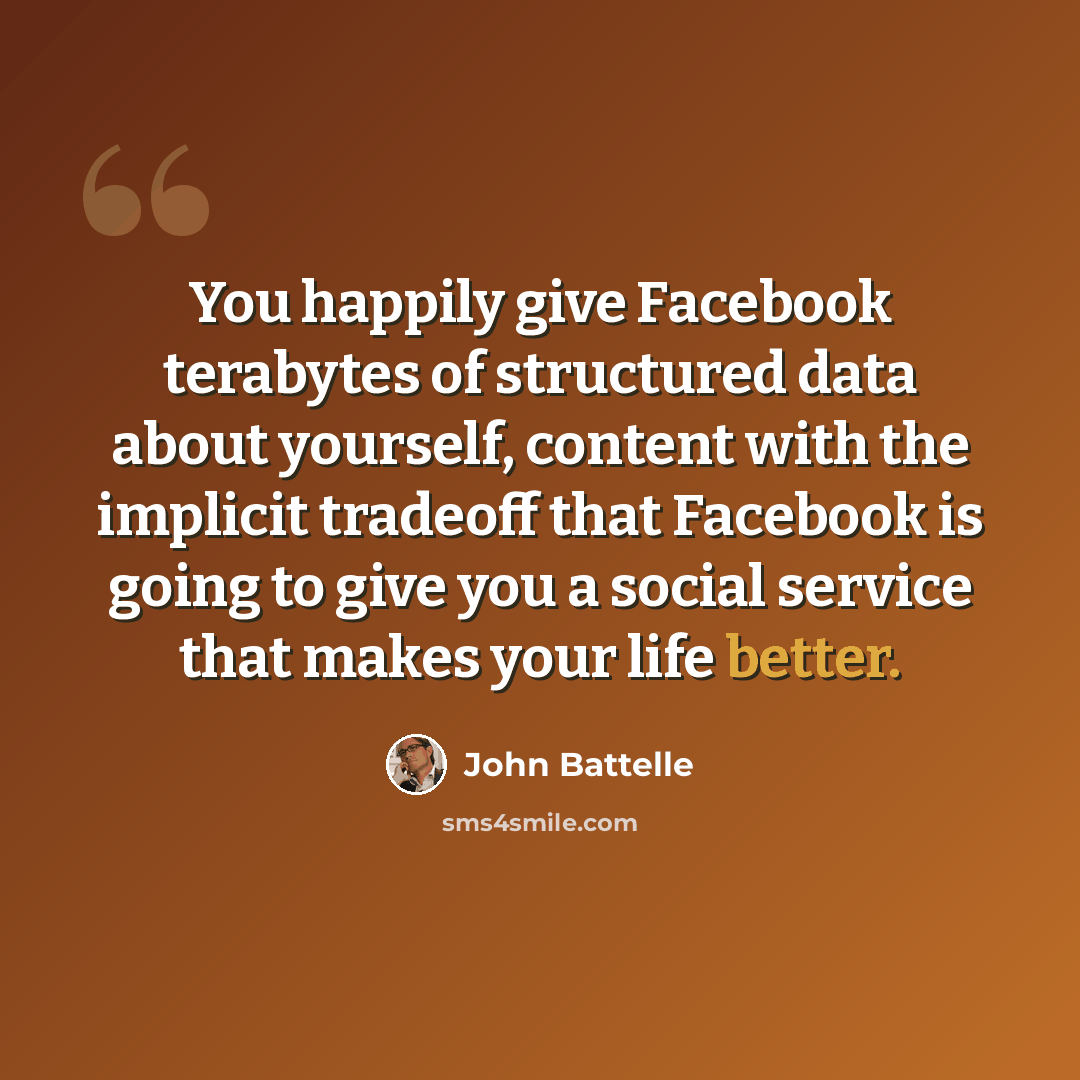 “You happily give Facebook terabytes of structured data about yourself, content with the implicit tradeoff that Facebook is going to give you a social service that makes your life better.” quote by John Battelle