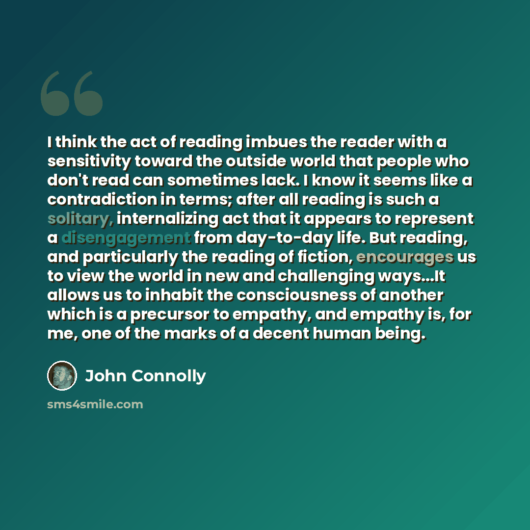 “I think the act of reading imbues the reader with a sensitivity toward the outside world that people who don't read can sometimes lack. I know it seems like a contradiction in terms; after all reading is such a solitary, internalizing act that it appears to represent a disengagement from…” quote by John Connolly
