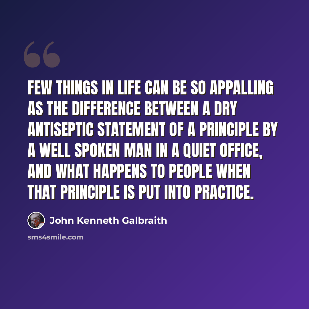 “Few things in life can be so appalling as the difference between a dry antiseptic statement of a principle by a well spoken man in a quiet office, and what happens to people when that principle is put into practice.” quote by John Kenneth Galbraith
