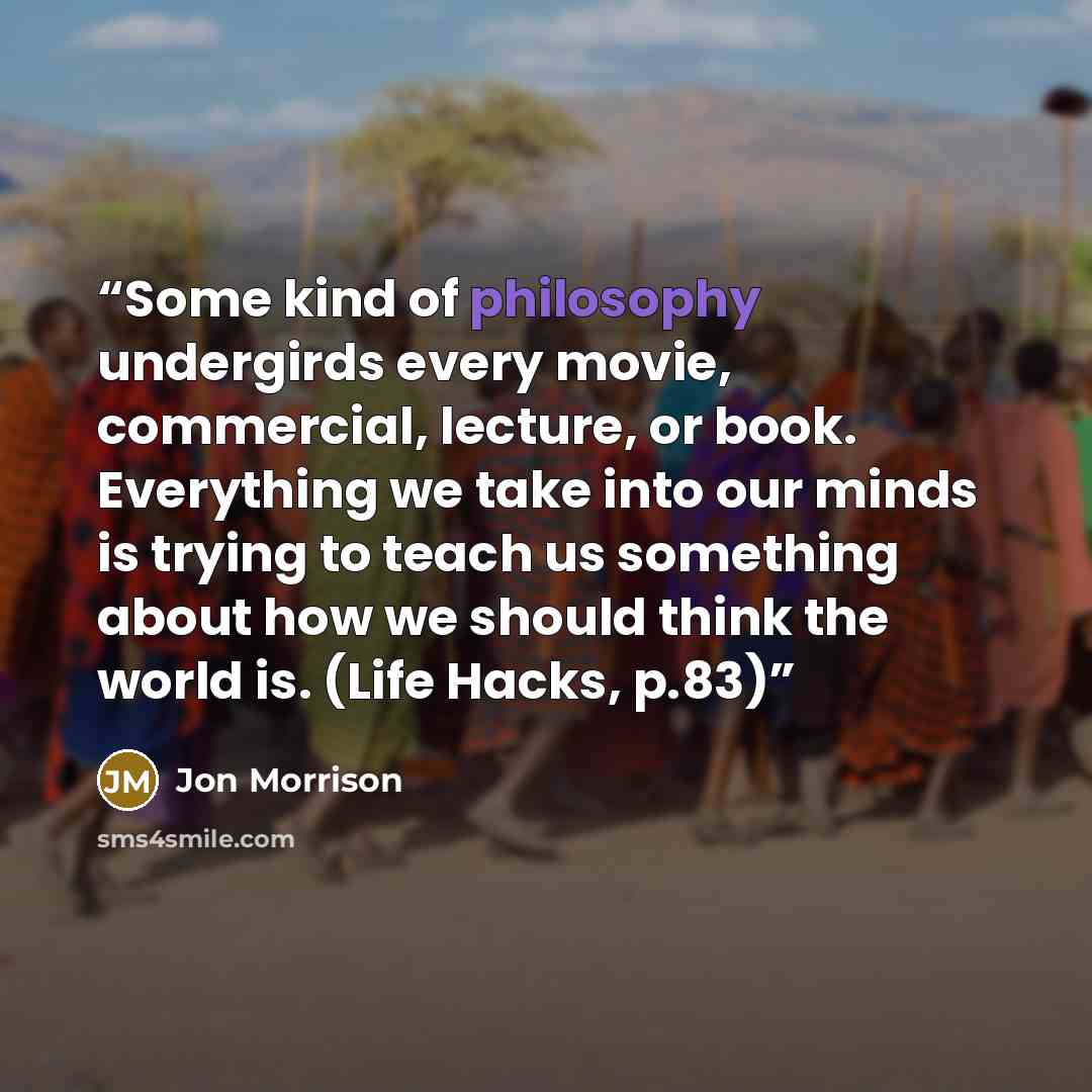 “Some kind of philosophy undergirds every movie, commercial, lecture, or book. Everything we take into our minds is trying to teach us something about how we should think the world is. (Life Hacks, p.83)” quote by Jon Morrison