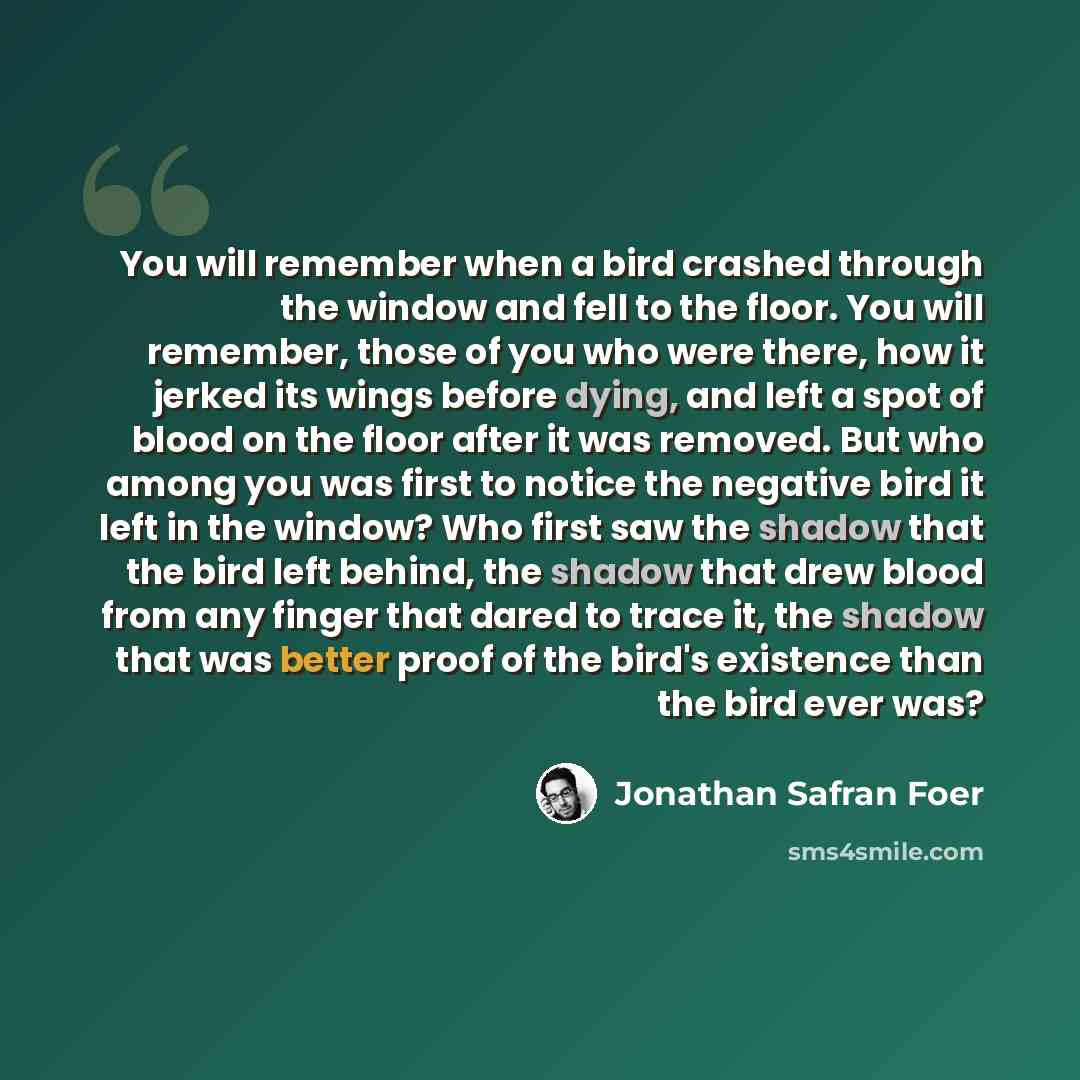 “You will remember when a bird crashed through the window and fell to the floor. You will remember, those of you who were there, how it jerked its wings before dying, and left a spot of blood on the floor after it was removed. But who among you was first to notice the negative bird it left in the…” quote by Jonathan Safran Foer