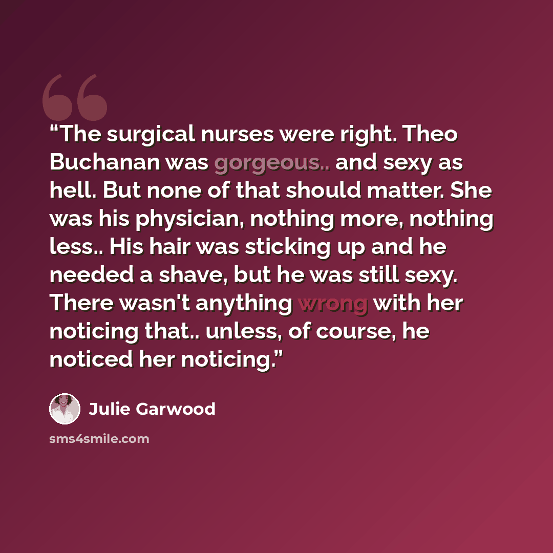 “The surgical nurses were right. Theo Buchanan was gorgeous.. and sexy as hell. But none of that should matter. She was his physician, nothing more, nothing less.. His hair was sticking up and he needed a shave, but he was still sexy. There wasn't anything wrong with her noticing that.. unless, of…” quote by Julie Garwood