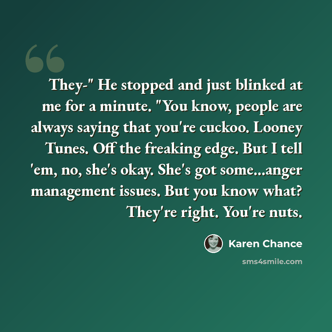 “They-" He stopped and just blinked at me for a minute. "You know, people are always saying that you're cuckoo. Looney Tunes. Off the freaking edge. But I tell 'em, no, she's okay. She's got some...anger management issues. But you know what? They're right. You're nuts.” quote by Karen Chance