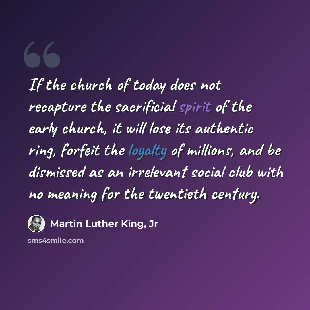 “If the church of today does not recapture the sacrificial spirit of the early church, it will lose its authentic ring, forfeit the loyalty of millions, and be dismissed as an irrelevant social club with no meaning for the twentieth century.” quote by Martin Luther King, Jr