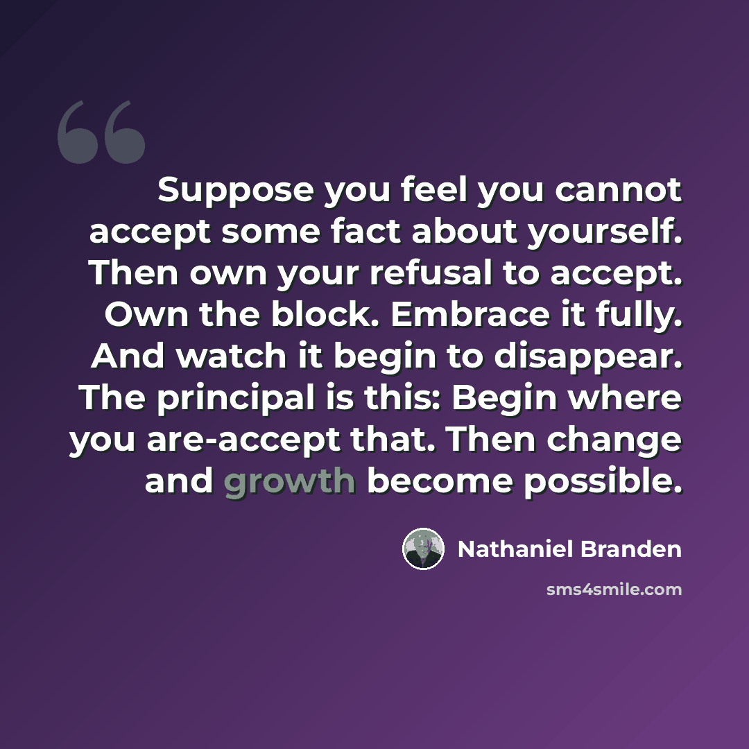 “Suppose you feel you cannot accept some fact about yourself. Then own your refusal to accept. Own the block. Embrace it fully. And watch it begin to disappear. The principal is this: Begin where you are-accept that. Then change and growth become possible.” quote by Nathaniel Branden