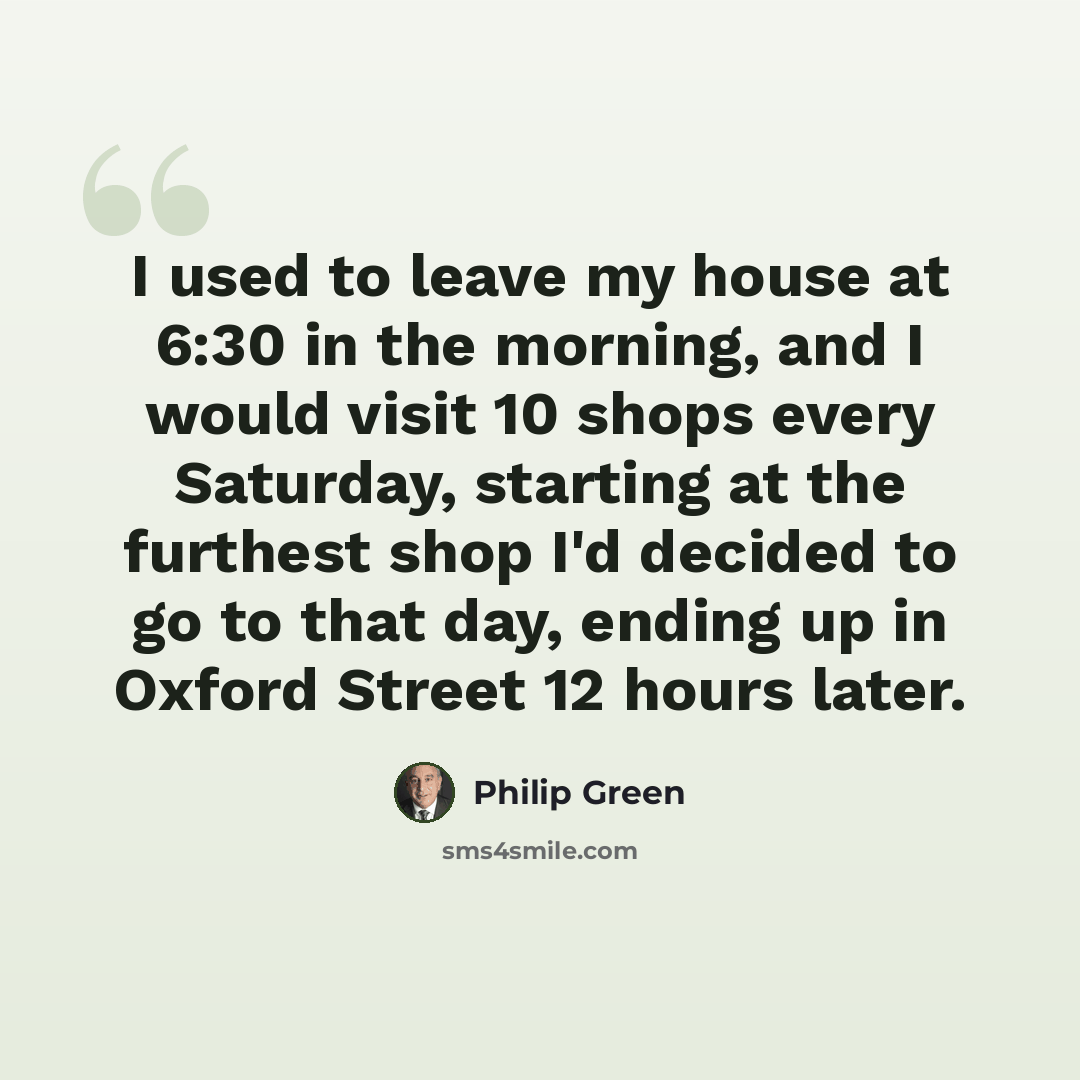 “I used to leave my house at 6:30 in the morning, and I would visit 10 shops every Saturday, starting at the furthest shop I'd decided to go to that day, ending up in Oxford Street 12 hours later.” quote by Philip Green