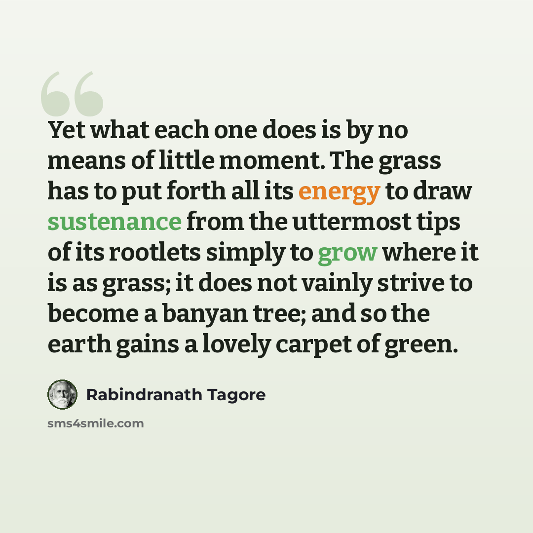 “Yet what each one does is by no means of little moment. The grass has to put forth all its energy to draw sustenance from the uttermost tips of its rootlets simply to grow where it is as grass; it does not vainly strive to become a banyan tree; and so the earth gains a lovely carpet of green.” quote by Rabindranath Tagore
