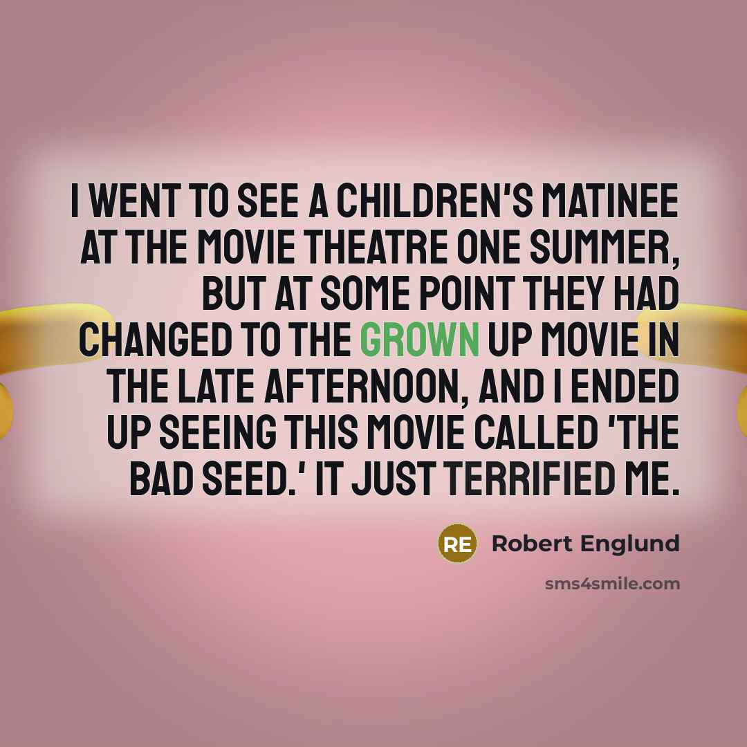 “I went to see a children's matinee at the movie theatre one summer, but at some point they had changed to the grown up movie in the late afternoon, and I ended up seeing this movie called 'The Bad Seed.' It just terrified me.” quote by Robert Englund