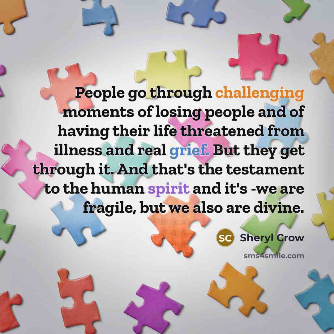 “People go through challenging moments of losing people and of having their life threatened from illness and real grief. But they get through it. And that's the testament to the human spirit and it's -we are fragile, but we also are divine.” quote by Sheryl Crow